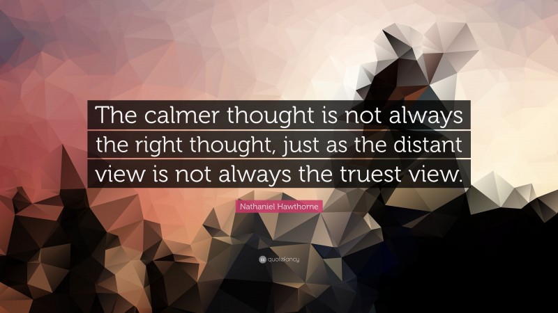 Nathaniel Hawthorne Quote: “The calmer thought is not always the right thought, just as the distant view is not always the truest view.”