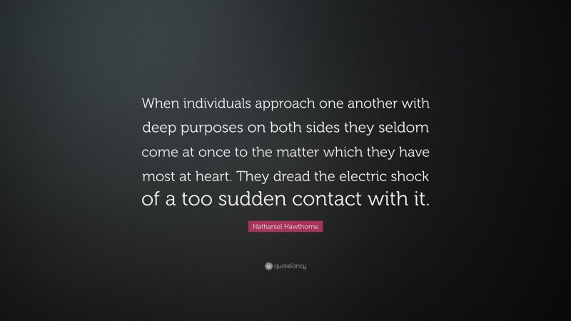 Nathaniel Hawthorne Quote: “When individuals approach one another with deep purposes on both sides they seldom come at once to the matter which they have most at heart. They dread the electric shock of a too sudden contact with it.”