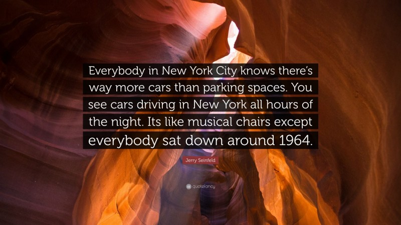 Jerry Seinfeld Quote: “Everybody in New York City knows there’s way more cars than parking spaces. You see cars driving in New York all hours of the night. Its like musical chairs except everybody sat down around 1964.”
