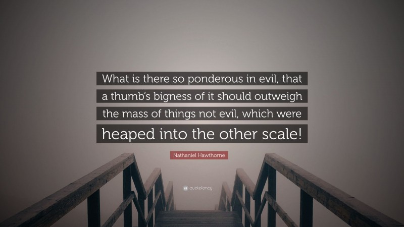 Nathaniel Hawthorne Quote: “What is there so ponderous in evil, that a thumb’s bigness of it should outweigh the mass of things not evil, which were heaped into the other scale!”