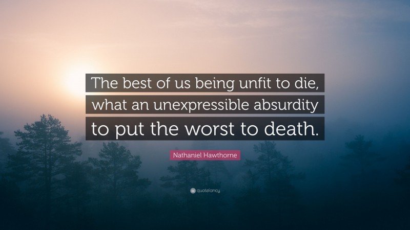 Nathaniel Hawthorne Quote: “The best of us being unfit to die, what an unexpressible absurdity to put the worst to death.”