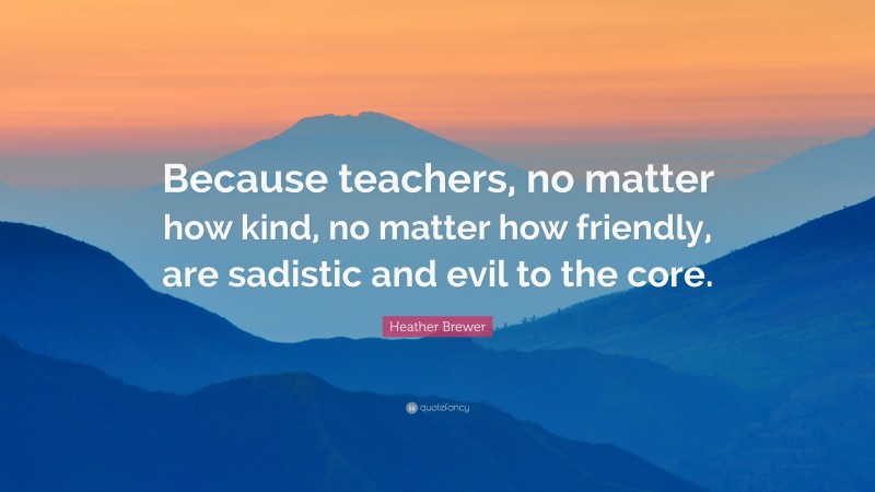 Heather Brewer Quote: “Because teachers, no matter how kind, no matter how friendly, are sadistic and evil to the core.”