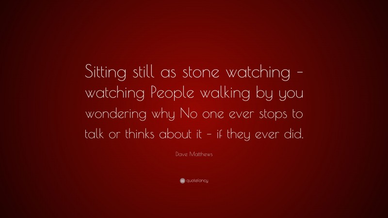 Dave Matthews Quote: “Sitting still as stone watching – watching People walking by you wondering why No one ever stops to talk or thinks about it – if they ever did.”
