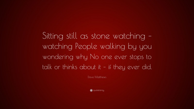 Dave Matthews Quote: “Sitting still as stone watching – watching People walking by you wondering why No one ever stops to talk or thinks about it – if they ever did.”