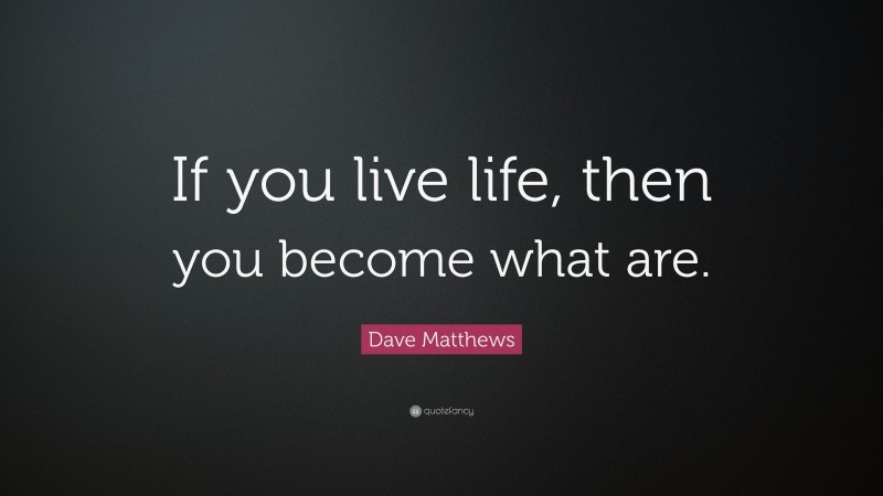 Dave Matthews Quote: “If you live life, then you become what are.”