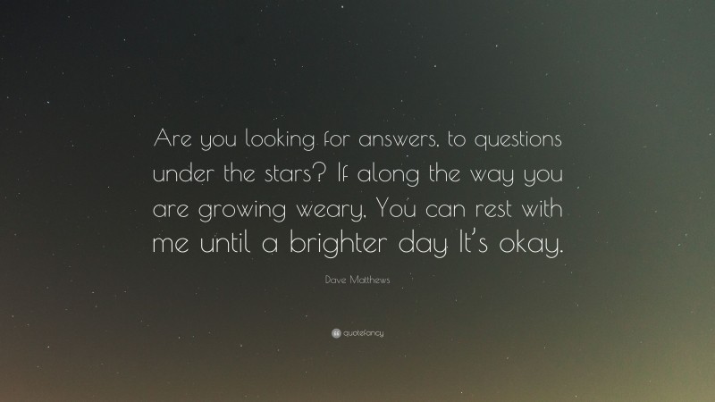 Dave Matthews Quote: “Are you looking for answers, to questions under the stars? If along the way you are growing weary, You can rest with me until a brighter day It’s okay.”