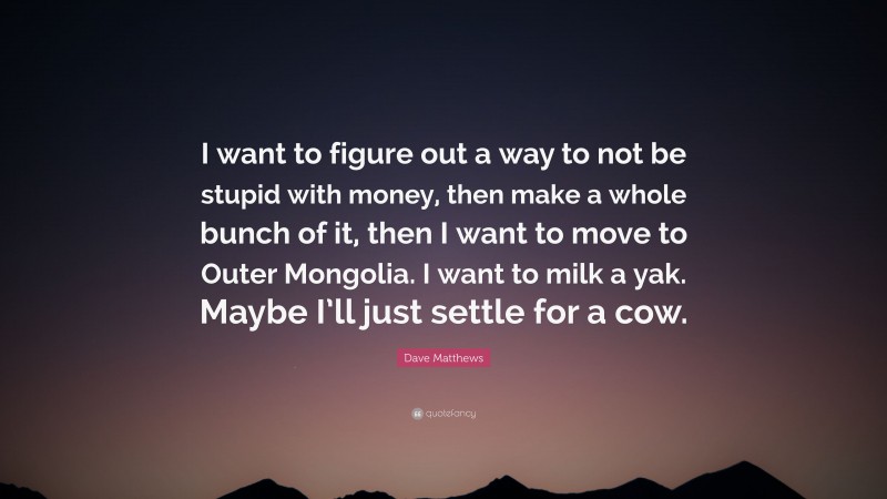 Dave Matthews Quote: “I want to figure out a way to not be stupid with money, then make a whole bunch of it, then I want to move to Outer Mongolia. I want to milk a yak. Maybe I’ll just settle for a cow.”