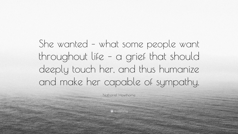 Nathaniel Hawthorne Quote: “She wanted – what some people want throughout life – a grief that should deeply touch her, and thus humanize and make her capable of sympathy.”