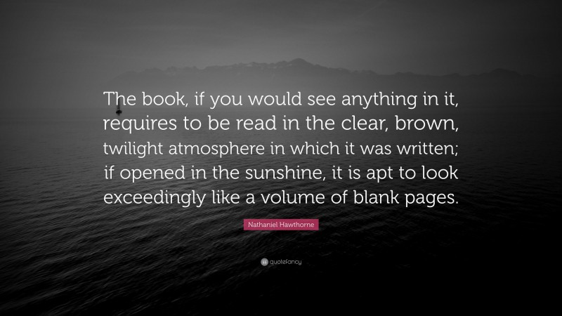 Nathaniel Hawthorne Quote: “The book, if you would see anything in it, requires to be read in the clear, brown, twilight atmosphere in which it was written; if opened in the sunshine, it is apt to look exceedingly like a volume of blank pages.”