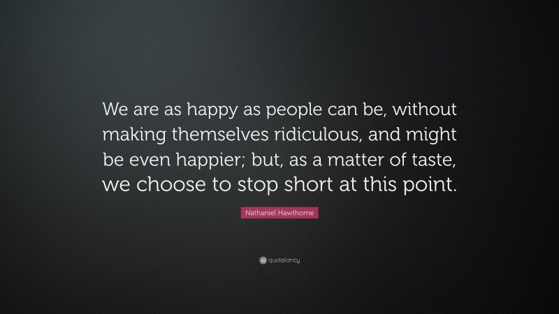 Nathaniel Hawthorne Quote: “We are as happy as people can be, without making themselves ridiculous, and might be even happier; but, as a matter of taste, we choose to stop short at this point.”