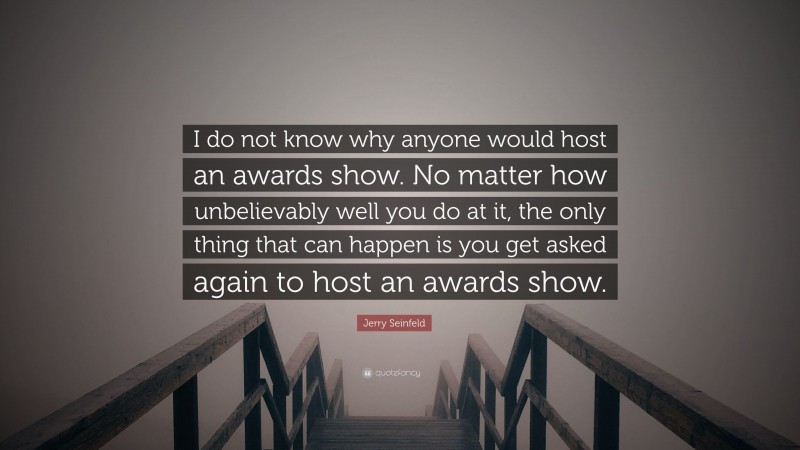 Jerry Seinfeld Quote: “I do not know why anyone would host an awards show. No matter how unbelievably well you do at it, the only thing that can happen is you get asked again to host an awards show.”