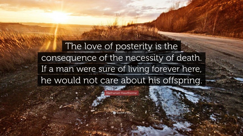 Nathaniel Hawthorne Quote: “The love of posterity is the consequence of the necessity of death. If a man were sure of living forever here, he would not care about his offspring.”