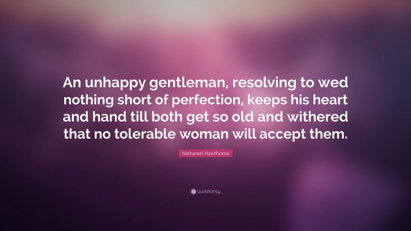 Nathaniel Hawthorne Quote: “An unhappy gentleman, resolving to wed nothing short of perfection, keeps his heart and hand till both get so old and withered that no tolerable woman will accept them.”