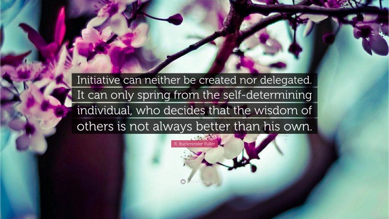 R. Buckminster Fuller Quote: “Initiative can neither be created nor delegated. It can only spring from the self-determining individual, who decides that the wisdom of others is not always better than his own.”