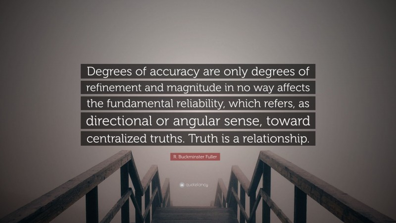R. Buckminster Fuller Quote: “Degrees of accuracy are only degrees of refinement and magnitude in no way affects the fundamental reliability, which refers, as directional or angular sense, toward centralized truths. Truth is a relationship.”