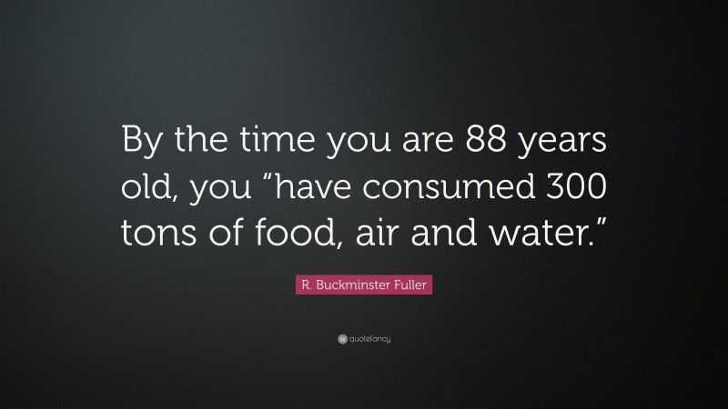 R. Buckminster Fuller Quote: “By the time you are 88 years old, you “have consumed 300 tons of food, air and water.””