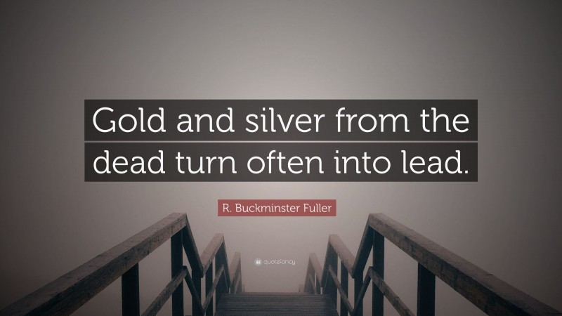 R. Buckminster Fuller Quote: “Gold and silver from the dead turn often into lead.”