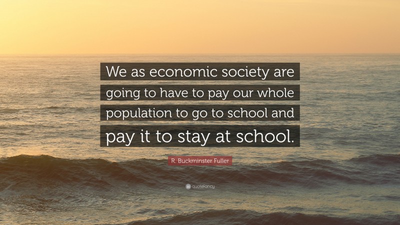 R. Buckminster Fuller Quote: “We as economic society are going to have to pay our whole population to go to school and pay it to stay at school.”