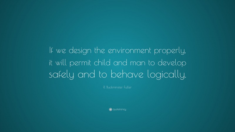 R. Buckminster Fuller Quote: “If we design the environment properly, it will permit child and man to develop safely and to behave logically.”