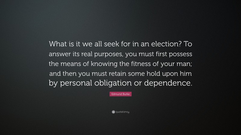 Edmund Burke Quote: “What is it we all seek for in an election? To answer its real purposes, you must first possess the means of knowing the fitness of your man; and then you must retain some hold upon him by personal obligation or dependence.”