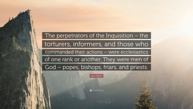 Sam Harris Quote: “The perpetrators of the Inquisition – the torturers, informers, and those who commanded their actions – were ecclesiastics of one rank or another. They were men of God – popes, bishops, friars, and priests.”