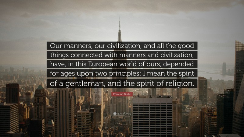 Edmund Burke Quote: “Our manners, our civilization, and all the good things connected with manners and civilization, have, in this European world of ours, depended for ages upon two principles: I mean the spirit of a gentleman, and the spirit of religion.”