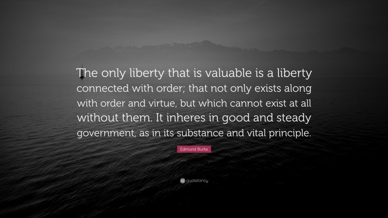 Edmund Burke Quote: “The only liberty that is valuable is a liberty connected with order; that not only exists along with order and virtue, but which cannot exist at all without them. It inheres in good and steady government, as in its substance and vital principle.”