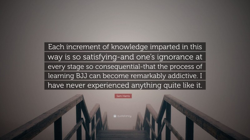 Sam Harris Quote: “Each increment of knowledge imparted in this way is so satisfying-and one’s ignorance at every stage so consequential-that the process of learning BJJ can become remarkably addictive. I have never experienced anything quite like it.”