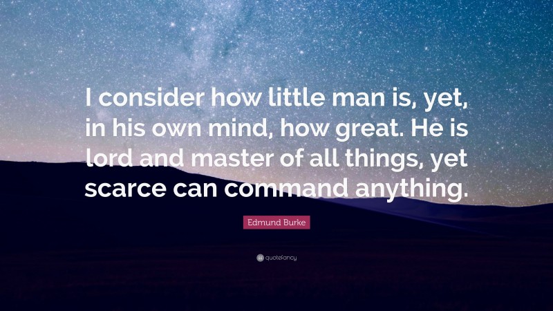 Edmund Burke Quote: “I consider how little man is, yet, in his own mind, how great. He is lord and master of all things, yet scarce can command anything.”