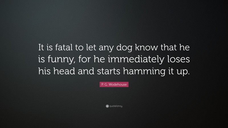 P. G. Wodehouse Quote: “It is fatal to let any dog know that he is funny, for he immediately loses his head and starts hamming it up.”