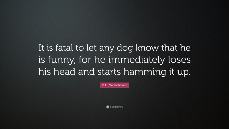 P. G. Wodehouse Quote: “It is fatal to let any dog know that he is funny, for he immediately loses his head and starts hamming it up.”