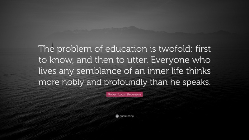Robert Louis Stevenson Quote: “The problem of education is twofold: first to know, and then to utter. Everyone who lives any semblance of an inner life thinks more nobly and profoundly than he speaks.”