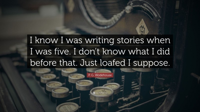 P. G. Wodehouse Quote: “I know I was writing stories when I was five. I don’t know what I did before that. Just loafed I suppose.”