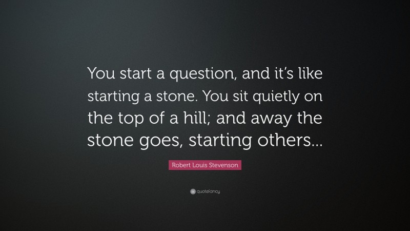 Robert Louis Stevenson Quote: “You start a question, and it’s like starting a stone. You sit quietly on the top of a hill; and away the stone goes, starting others...”
