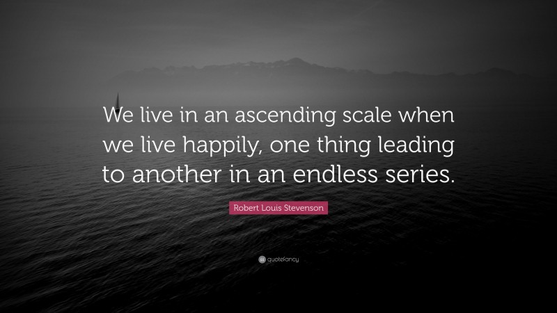 Robert Louis Stevenson Quote: “We live in an ascending scale when we live happily, one thing leading to another in an endless series.”