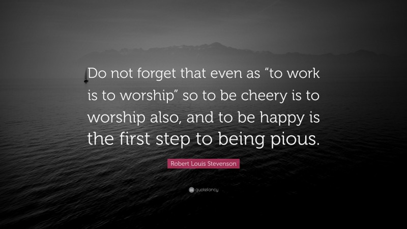 Robert Louis Stevenson Quote: “Do not forget that even as “to work is to worship” so to be cheery is to worship also, and to be happy is the first step to being pious.”