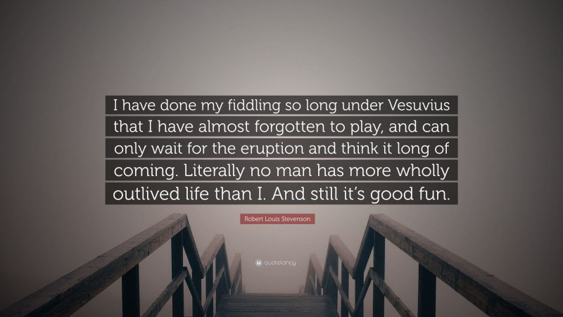 Robert Louis Stevenson Quote: “I have done my fiddling so long under Vesuvius that I have almost forgotten to play, and can only wait for the eruption and think it long of coming. Literally no man has more wholly outlived life than I. And still it’s good fun.”