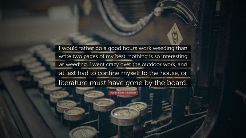 Robert Louis Stevenson Quote: “I would rather do a good hours work weeding than write two pages of my best; nothing is so interesting as weeding. I went crazy over the outdoor work, and at last had to confine myself to the house, or literature must have gone by the board.”