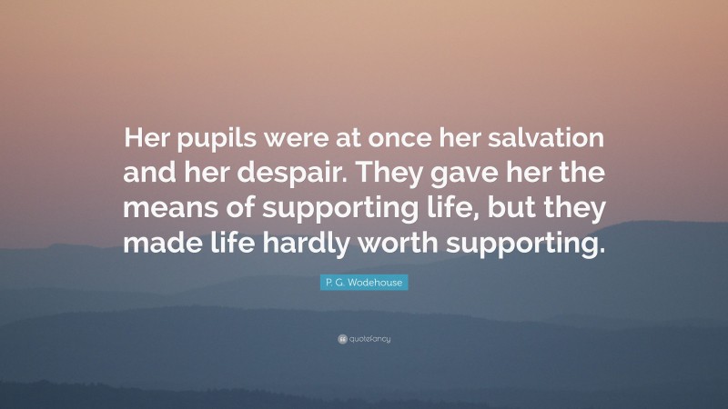 P. G. Wodehouse Quote: “Her pupils were at once her salvation and her despair. They gave her the means of supporting life, but they made life hardly worth supporting.”
