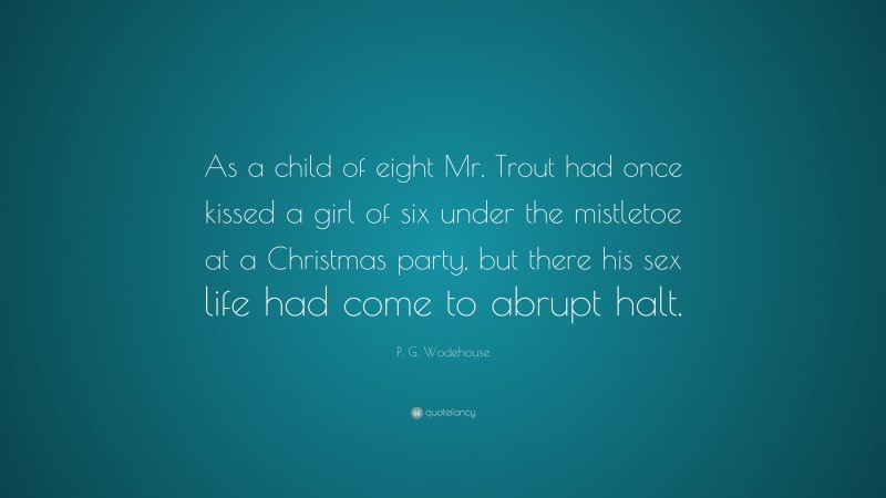 P. G. Wodehouse Quote: “As a child of eight Mr. Trout had once kissed a girl of six under the mistletoe at a Christmas party, but there his sex life had come to abrupt halt.”