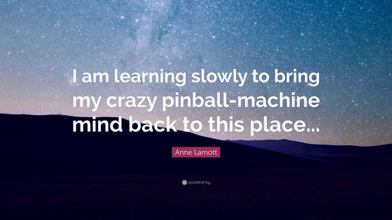 Anne Lamott Quote: “I am learning slowly to bring my crazy pinball-machine mind back to this place...”