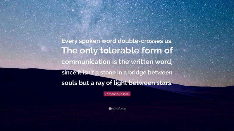 Fernando Pessoa Quote: “Every spoken word double-crosses us. The only tolerable form of communication is the written word, since it isn’t a stone in a bridge between souls but a ray of light between stars.”