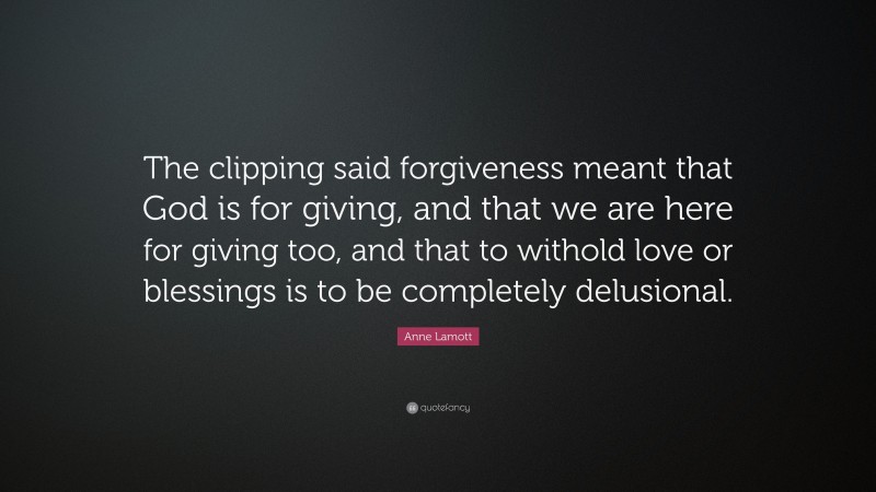 Anne Lamott Quote: “The clipping said forgiveness meant that God is for giving, and that we are here for giving too, and that to withold love or blessings is to be completely delusional.”