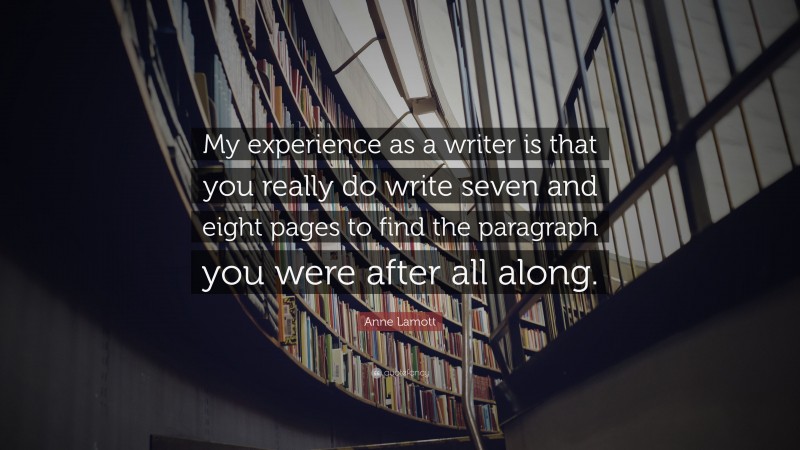 Anne Lamott Quote: “My experience as a writer is that you really do write seven and eight pages to find the paragraph you were after all along.”