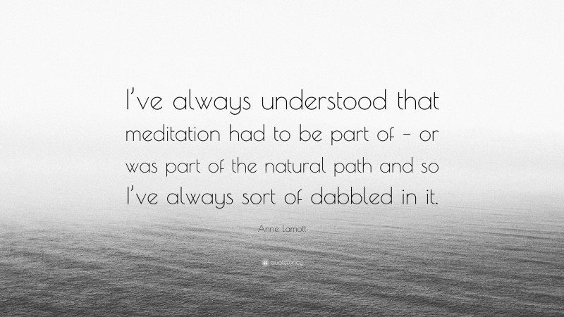 Anne Lamott Quote: “I’ve always understood that meditation had to be part of – or was part of the natural path and so I’ve always sort of dabbled in it.”