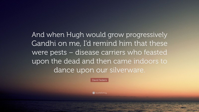 David Sedaris Quote: “And when Hugh would grow progressively Gandhi on me, I’d remind him that these were pests – disease carriers who feasted upon the dead and then came indoors to dance upon our silverware.”