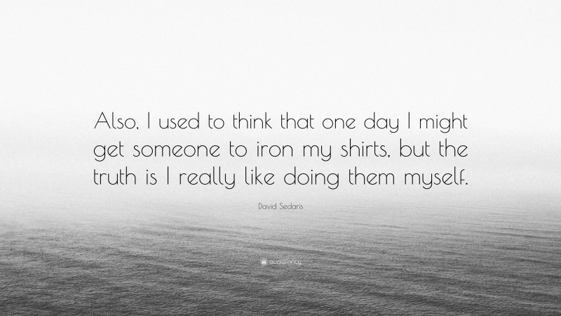 David Sedaris Quote: “Also, I used to think that one day I might get someone to iron my shirts, but the truth is I really like doing them myself.”
