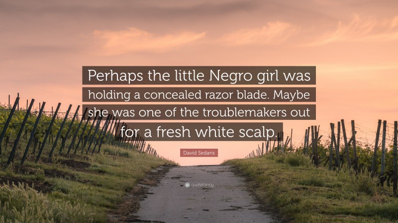 David Sedaris Quote: “Perhaps the little Negro girl was holding a concealed razor blade. Maybe she was one of the troublemakers out for a fresh white scalp.”