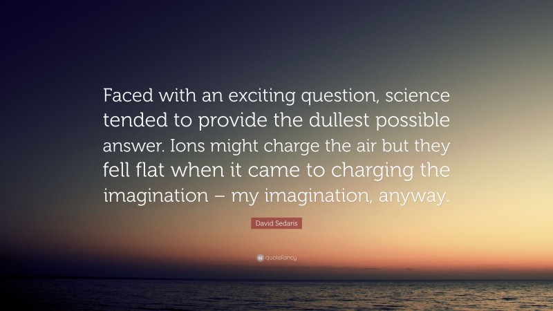 David Sedaris Quote: “Faced with an exciting question, science tended to provide the dullest possible answer. Ions might charge the air but they fell flat when it came to charging the imagination – my imagination, anyway.”