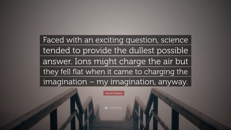 David Sedaris Quote: “Faced with an exciting question, science tended to provide the dullest possible answer. Ions might charge the air but they fell flat when it came to charging the imagination – my imagination, anyway.”